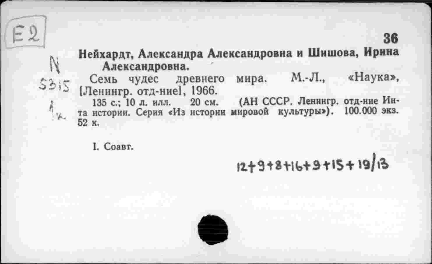 ﻿Нейхардт, Александра Александровна и Шишова, Ирина Александровна.
Семь чудес древнего мира. М.-Л., «Наука», [Ленингр. отд-ние], 1966.
135 с.; 10 л. илл. 20 см. (АН СССР. Ленингр. отд-ние Инта истории. Серия «Из истории мировой культуры»). 100.000 экз. 52 к.
1. Соавт.
